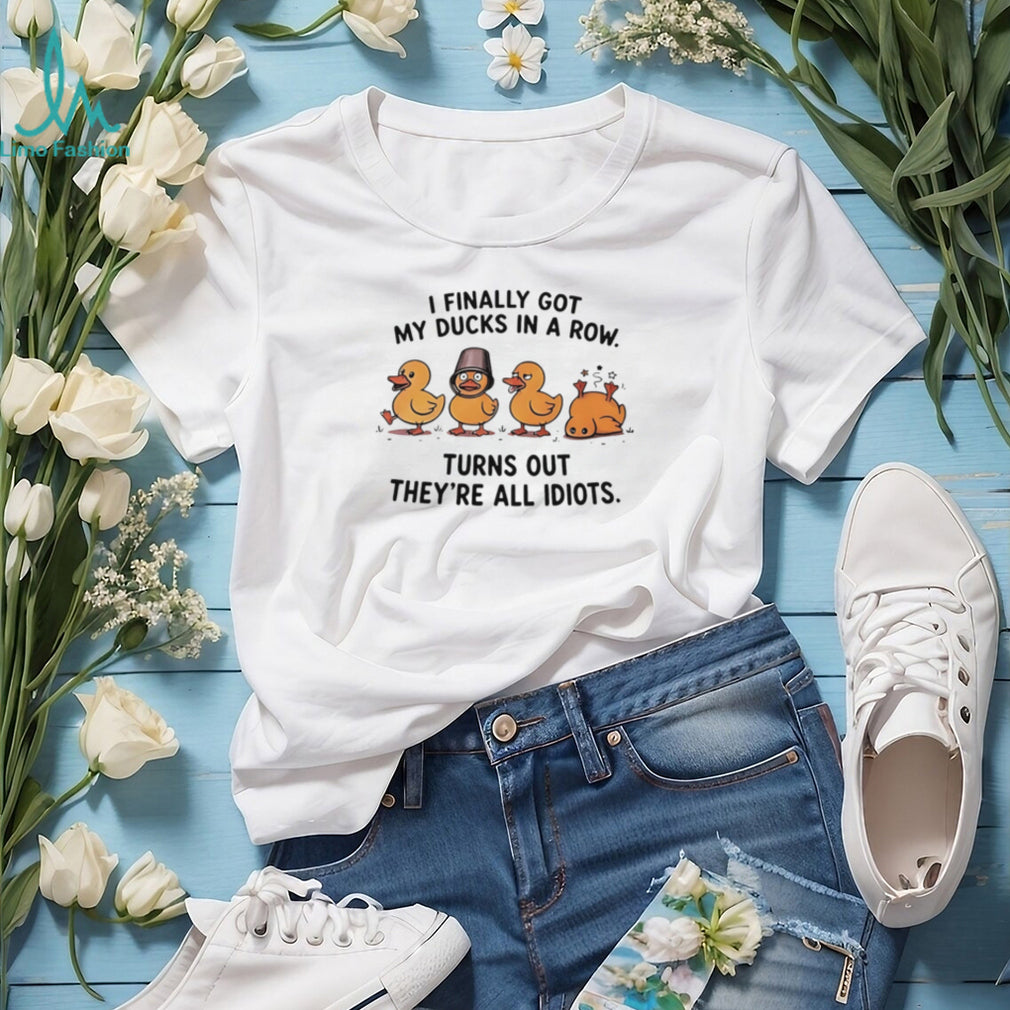 I finally got my ducks in a row turns out they’re all idiots shirt