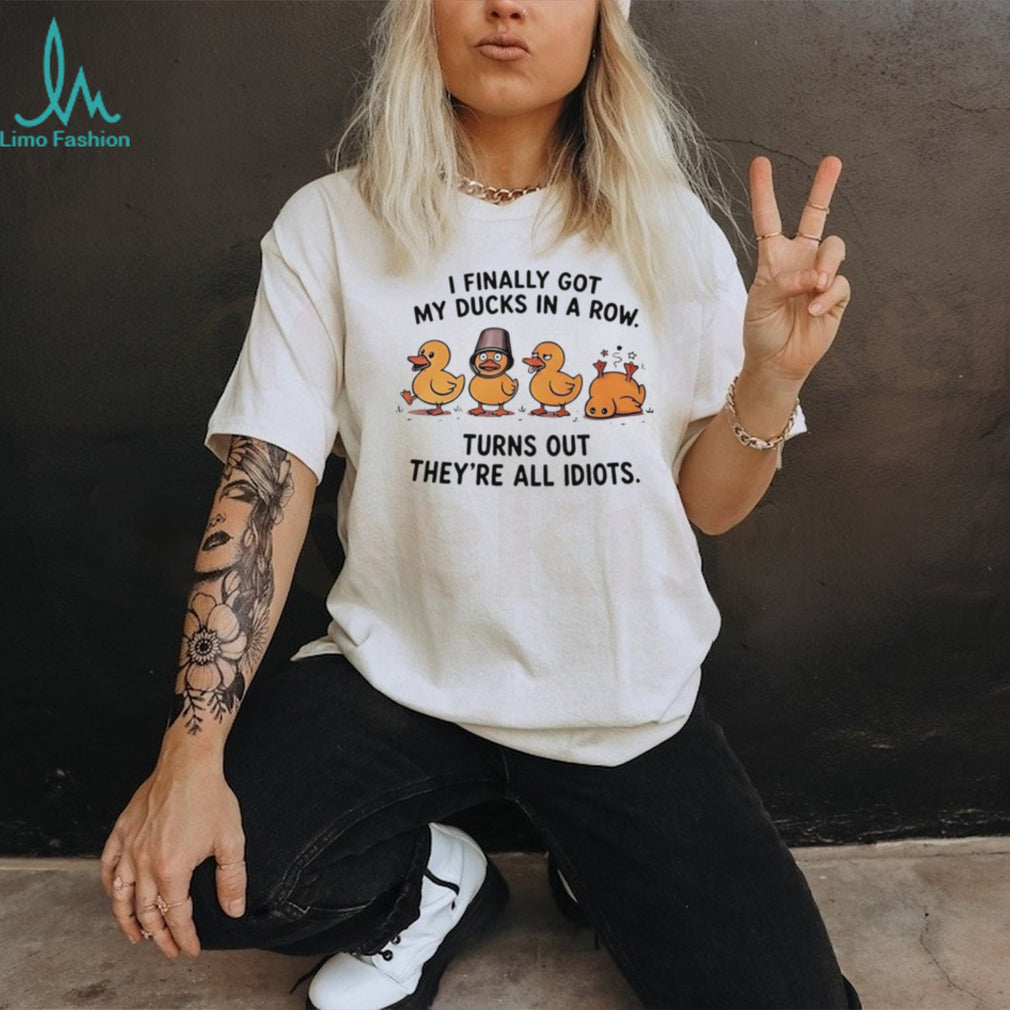 I finally got my ducks in a row turns out they’re all idiots shirt