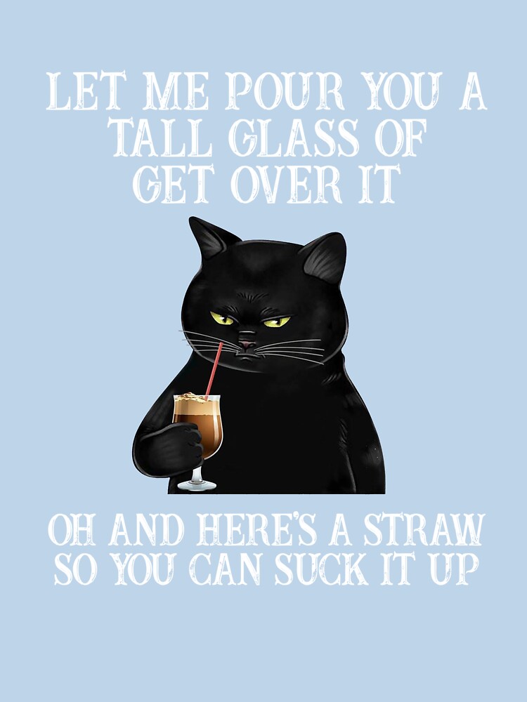 Let me pour you are tall glass of get over it oh and here's a straw so you can suck up funny cat  cat mom by JOSEPH PERONA